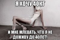 я хочу 40кг и мне млевать, что я не доживу до 40лет!