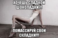 хочешь сладкой шоколадки?! помассируй свои складки!!!