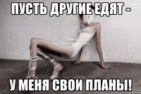 пусть другие едят - у меня свои планы!