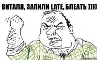 Виталя, запили LATE, Блеать ))))