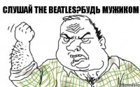 Слушай The Beatles?будь мужиком