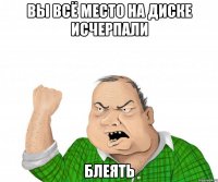 вы всё место на диске исчерпали блеять