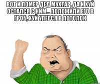 вот и помер дед мухтар, да и хуй остался с ним... положили его в гроб, хуй уперся в потолок 