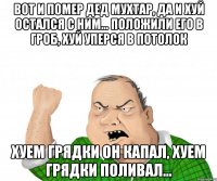 вот и помер дед мухтар, да и хуй остался с ним... положили его в гроб, хуй уперся в потолок хуем грядки он капал, хуем грядки поливал...