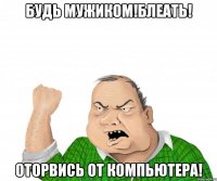 будь мужиком!блеать! оторвись от компьютера!