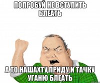 попробуй не вступить блеать а то нашахту приду и тачку уганю блеать