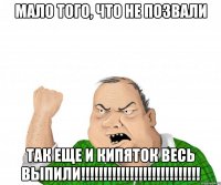 мало того, что не позвали так еще и кипяток весь выпили!!!