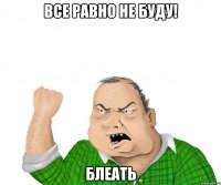 все равно не буду! блеать