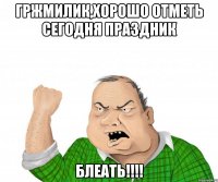 гржмилик,хорошо отметь сегодня праздник блеать!!!