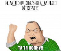 владко щи раз не дашми списати та тя копну!!