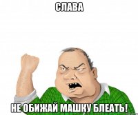 слава не обижай машку блеать!