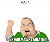 слава не обижай машку блеать!!!