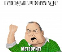 ну когда на школу упадет метеорит!