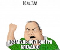 ветааа не забудь ноут завтра блеадь)))