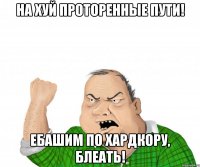 на хуй проторенные пути! ебашим по хардкору, блеать!