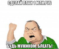 сделай план 1 млн.руб будь мужиком, блеать!