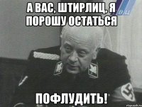 а вас, штирлиц, я порошу остаться пофлудить!