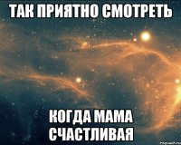 так приятно смотреть когда мама счастливая