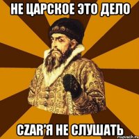 не царское это дело czar’я не слушать