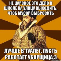 не царское это дело в школе на улицу выходить, чтоб мусор выбросить лучше в туалет, пусть работает уборщица:3