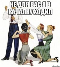 не для вас я в качалку ходил 