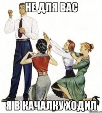 не для вас я в качалку ходил