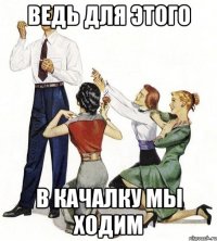 ведь для этого в качалку мы ходим