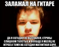 залажал на гитаре да я сегодня не выспался, струны слишком толстые,и вообще я месяц не играл,к тому же сегодня магнитная буря