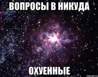 вопросы в никуда охуенные