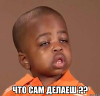  что сам делаеш ??