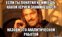 если ты понятия не имеешь, какой херней занимаешься назови это аналитической работой