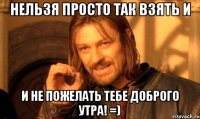 нельзя просто так взять и и не пожелать тебе доброго утра! =)
