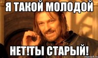 я такой молодой нет!ты старый!