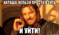 наташа, нельзя просто взять и уйти!