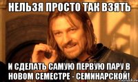 нельзя просто так взять и сделать самую первую пару в новом семестре - семинарской!