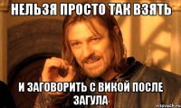 нельзя просто так взять и заговорить с викой после загула