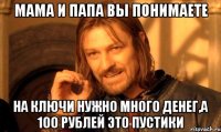 мама и папа вы понимаете на ключи нужно много денег,а 100 рублей это пустики