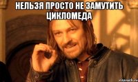 нельзя просто не замутить цикломеда 