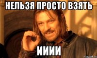 нельзя просто взять ииии