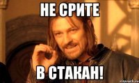 не срите в стакан!