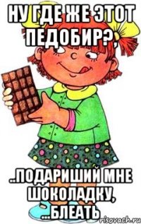 ну где же этот педобир?, ..подариший мне шоколадку, ...блеать