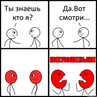 Ты знаешь кто я? Да.Вот смотри...