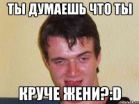 ты думаешь что ты круче жени?:d