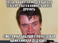 когда я вижу голую девушку по телеку, то бегу в комнату на нее дрочить смотря на бабушку, почесывая шейку,нюхая дедушку"