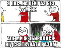 я пас.. на цей раз без мене але ми ж збиралися відсвяткувати РАЗОМ