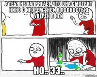 А тебя не напрягает, что она смотрит кино с ИГОРЕМ? Нет, я полностью уверен в ней но.. ээ..