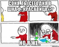 Соня, ты сегодня в шкаф, красавица..? Но я же..