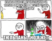 купила ване сумку крутяцкую за 100500 гривен вся в мечтах что он мне подарит тюльпаны , но я же...