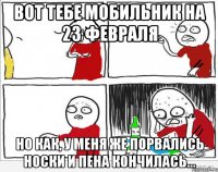 вот тебе мобильник на 23 февраля но как, у меня же порвались носки и пена кончилась...