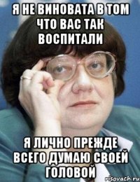 я не виновата в том что вас так воспитали я лично прежде всего думаю своей головой